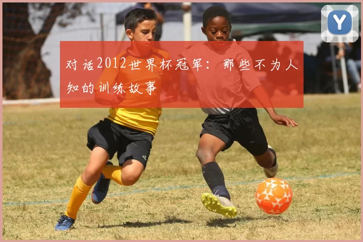对话2012世界杯冠军:那些不为人知的训练故事