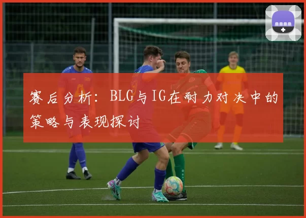 赛后分析:BLG与IG在耐力对决中的策略与表现探讨