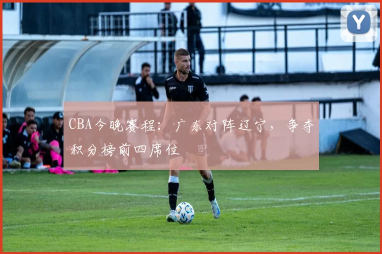CBA今晚赛程:广东对阵辽宁,争夺积分榜前四席位