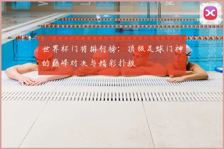 世界杯门将排行榜：顶级足球门神的巅峰对决与精彩扑救