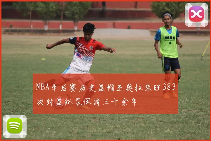 NBA季后赛历史盖帽王奥拉朱旺383次封盖纪录保持三十余年