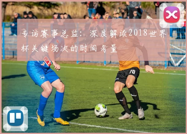 专访赛事总监:深度解读2018世界杯关键场次的时间考量