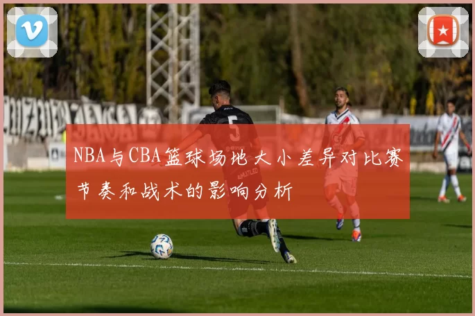 NBA与CBA篮球场地大小差异对比赛节奏和战术的影响分析