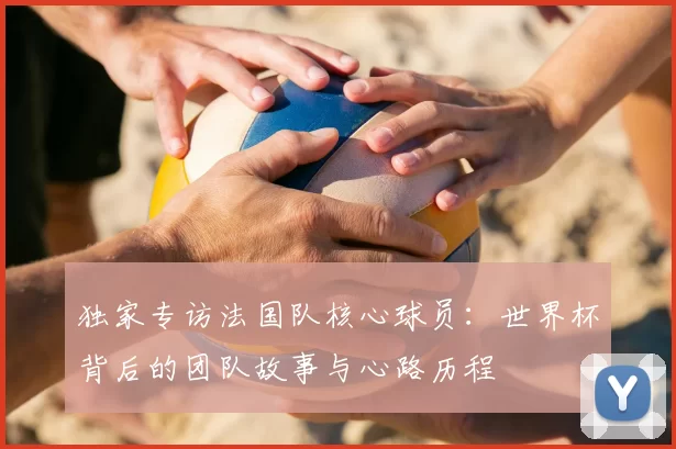 独家专访法国队核心球员:世界杯背后的团队故事与心路历程