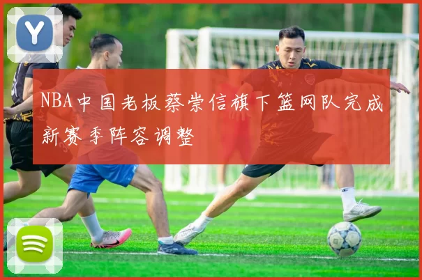 NBA中国老板蔡崇信旗下篮网队完成新赛季阵容调整