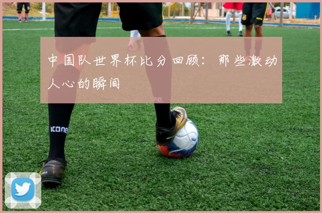 中国队世界杯比分回顾：那些激动人心的瞬间