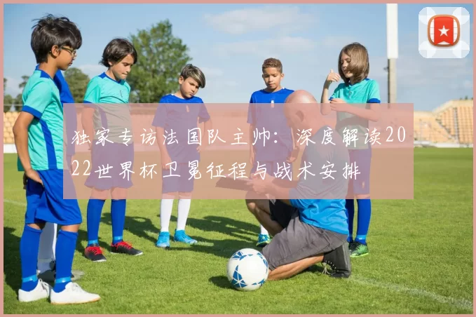 独家专访法国队主帅：深度解读2022世界杯卫冕征程与战术安排