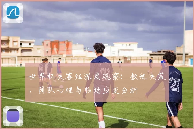 世界杯决赛组深度观察：教练决策、团队心理与临场应变分析