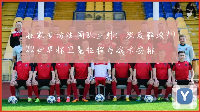 独家专访法国队主帅：深度解读2022世界杯卫冕征程与战术安排