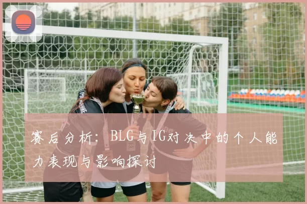 赛后分析:BLG与IG对决中的个人能力表现与影响探讨