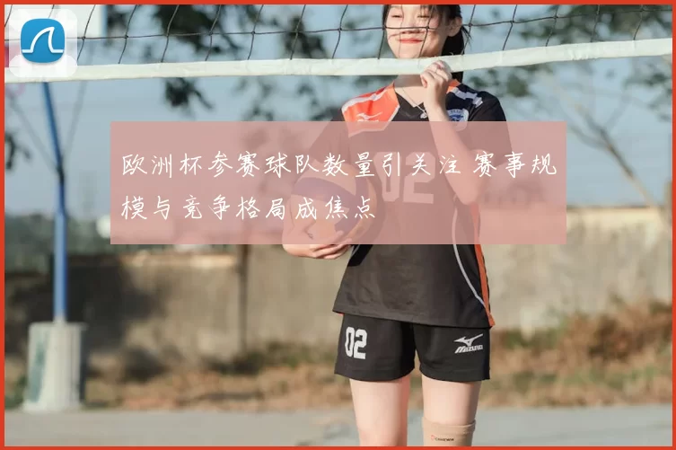 欧洲杯参赛球队数量引关注 赛事规模与竞争格局成焦点