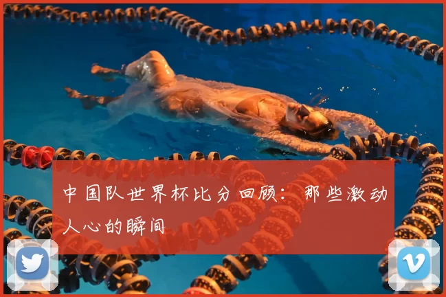 中国队世界杯比分回顾:那些激动人心的瞬间