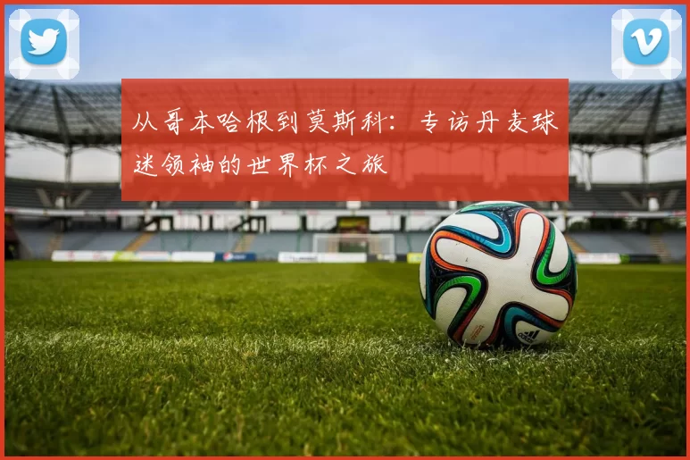 从哥本哈根到莫斯科:专访丹麦球迷领袖的世界杯之旅