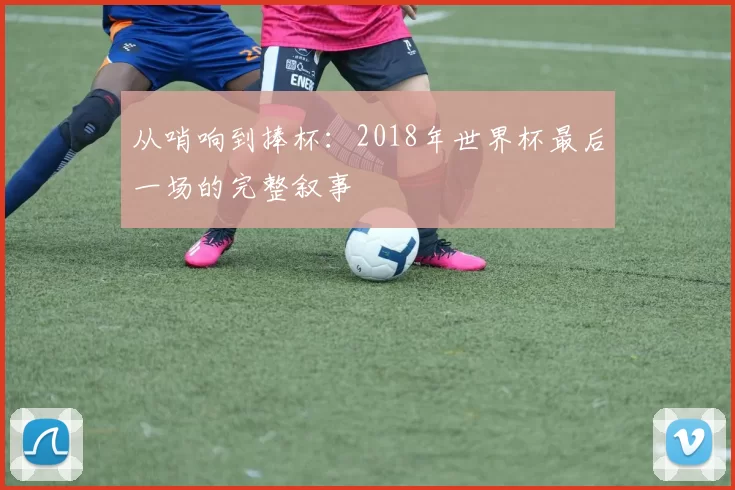 从哨响到捧杯:2018年世界杯最后一场的完整叙事