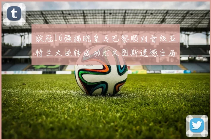 欧冠16强揭晓皇马巴黎顺利晋级亚特兰大逆转成功尤文图斯遗憾出局