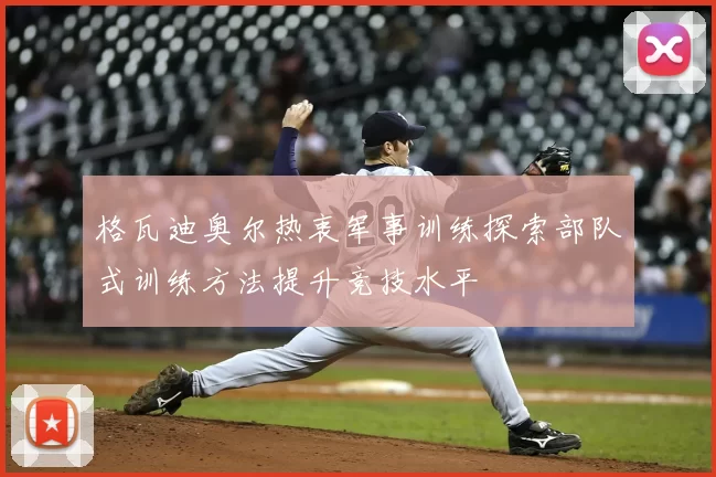 格瓦迪奥尔热衷军事训练探索部队式训练方法提升竞技水平