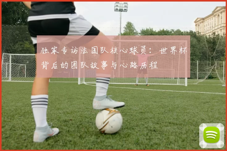 独家专访法国队核心球员:世界杯背后的团队故事与心路历程