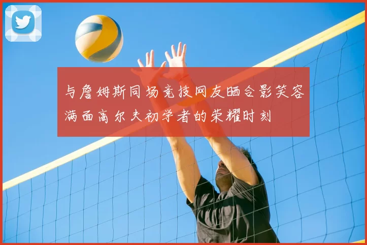 与詹姆斯同场竞技网友晒合影笑容满面高尔夫初学者的荣耀时刻
