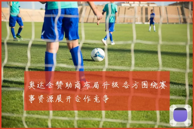 奥运会赞助商布局升级 各方围绕赛事资源展开合作竞争