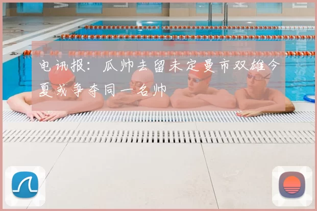 电讯报：瓜帅去留未定曼市双雄今夏或争夺同一名帅