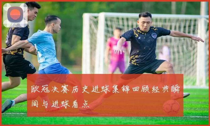 欧冠决赛历史进球集锦回顾经典瞬间与进球看点