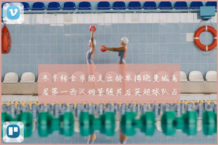 冬季转会市场支出榜单揭晓曼城高居第一西汉姆紧随其后英超球队占据五席