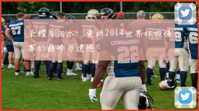 荣耀与泪水:重析2014世界杯四强赛的巅峰与遗憾