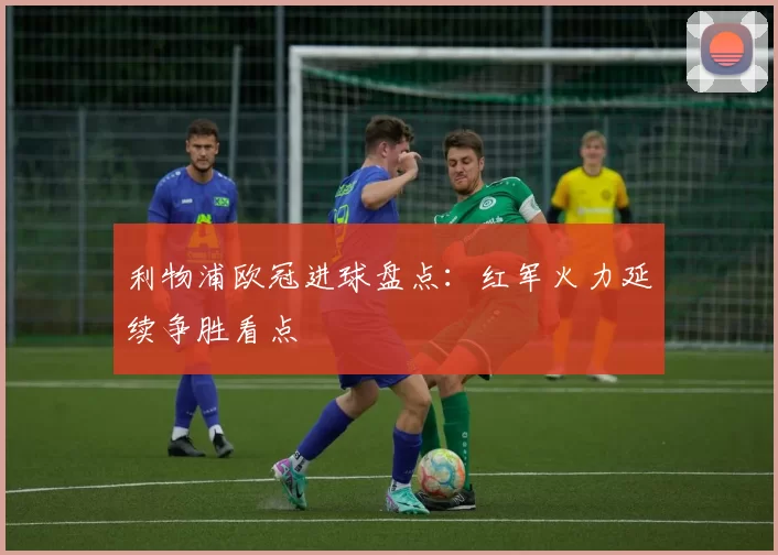 利物浦欧冠进球盘点：红军火力延续争胜看点