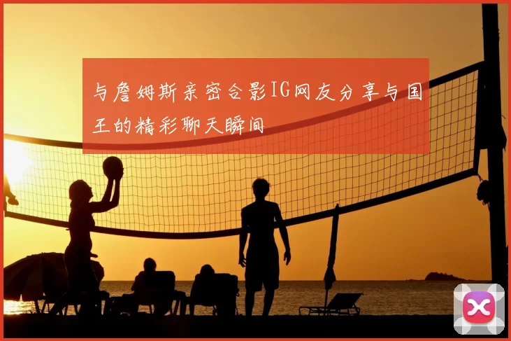 与詹姆斯亲密合影IG网友分享与国王的精彩聊天瞬间
