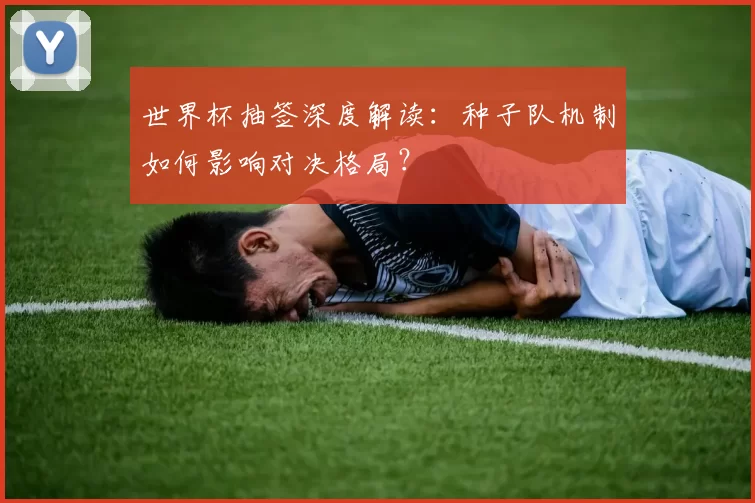 世界杯抽签深度解读：种子队机制如何影响对决格局？
