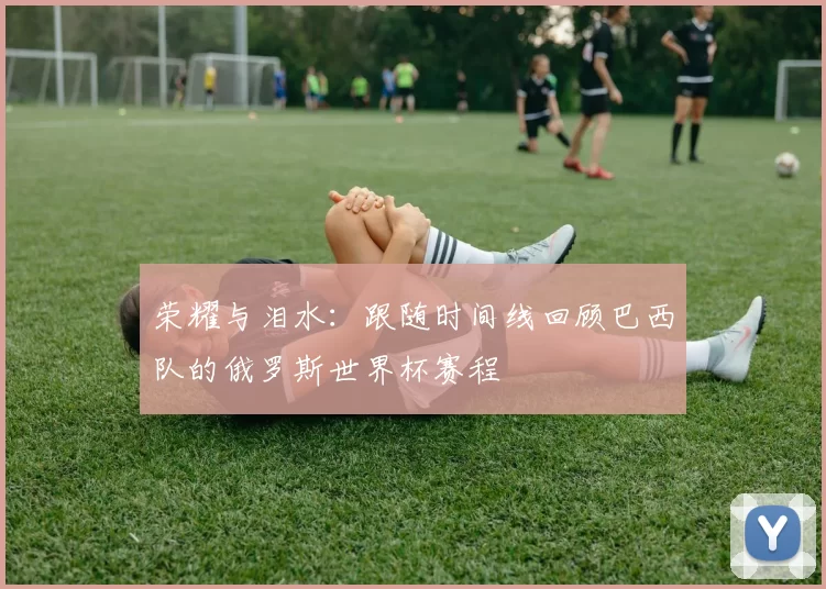 荣耀与泪水:跟随时间线回顾巴西队的俄罗斯世界杯赛程