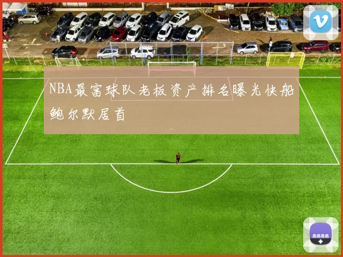 NBA最富球队老板资产排名曝光快船鲍尔默居首