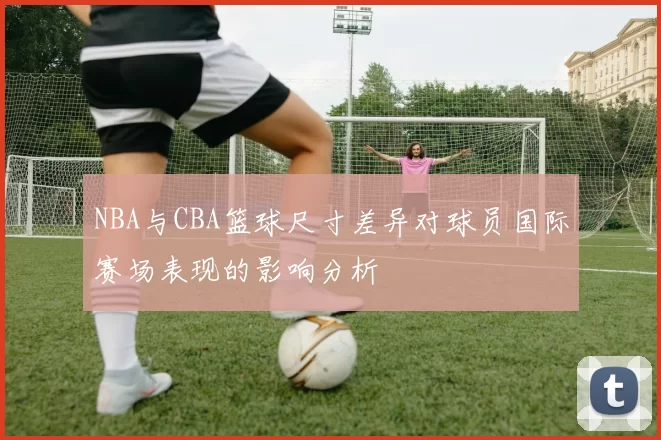 NBA与CBA篮球尺寸差异对球员国际赛场表现的影响分析