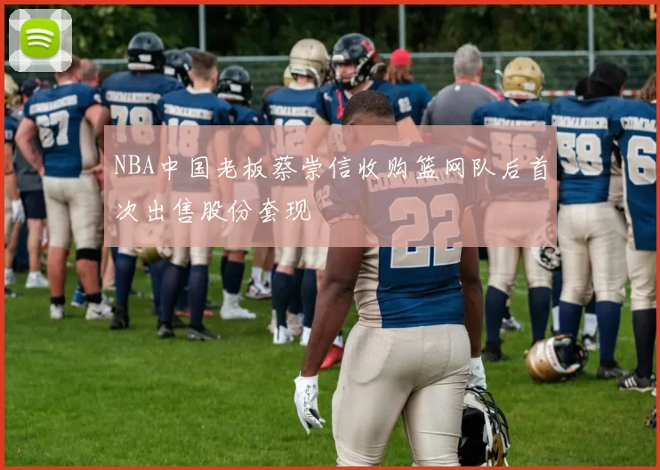 NBA中国老板蔡崇信收购篮网队后首次出售股份套现
