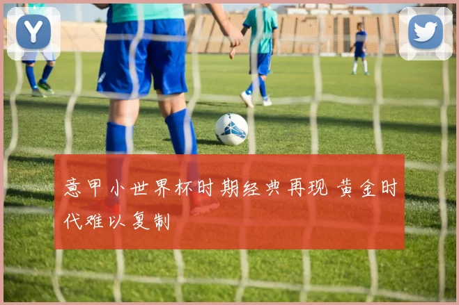 意甲小世界杯时期经典再现 黄金时代难以复制