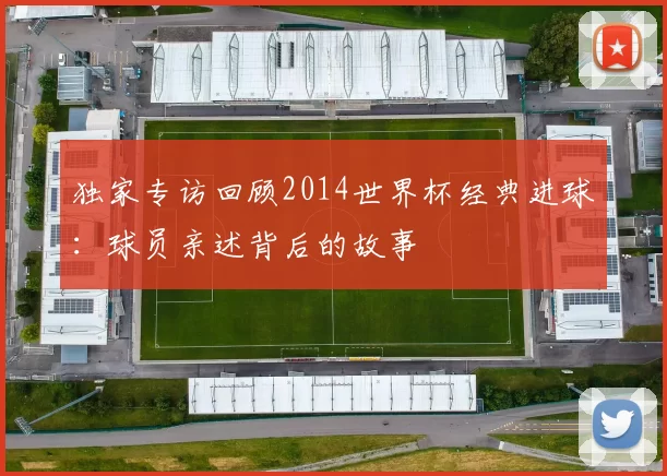 独家专访回顾2014世界杯经典进球：球员亲述背后的故事