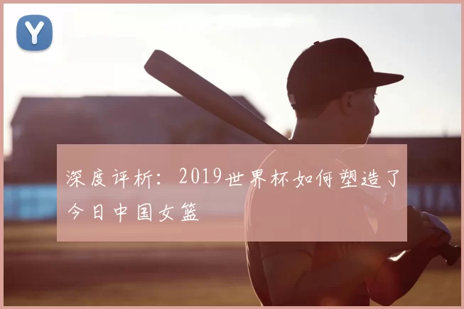 深度评析:2019世界杯如何塑造了今日中国女篮
