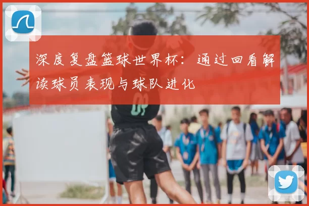 深度复盘篮球世界杯：通过回看解读球员表现与球队进化
