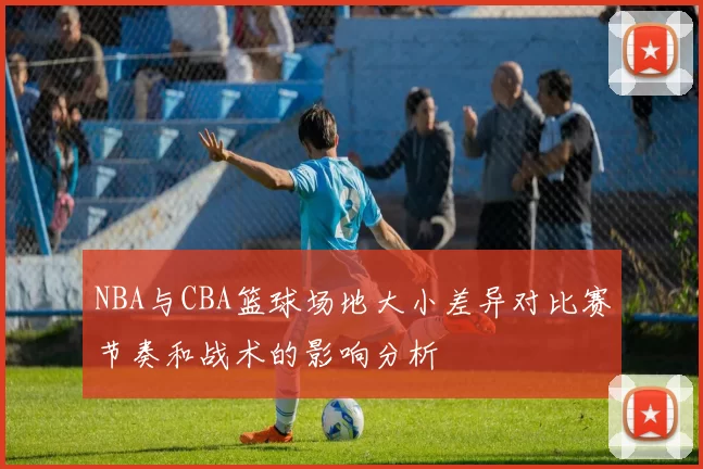 NBA与CBA篮球场地大小差异对比赛节奏和战术的影响分析