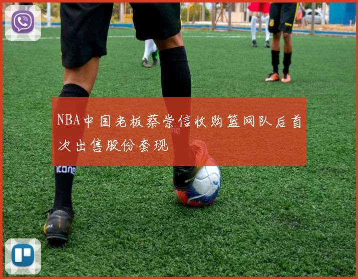 NBA中国老板蔡崇信收购篮网队后首次出售股份套现