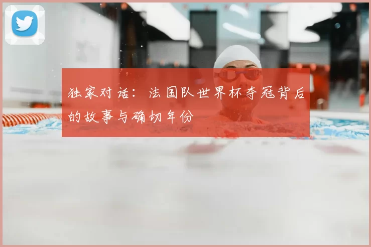 独家对话:法国队世界杯夺冠背后的故事与确切年份
