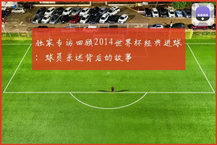独家专访回顾2014世界杯经典进球：球员亲述背后的故事