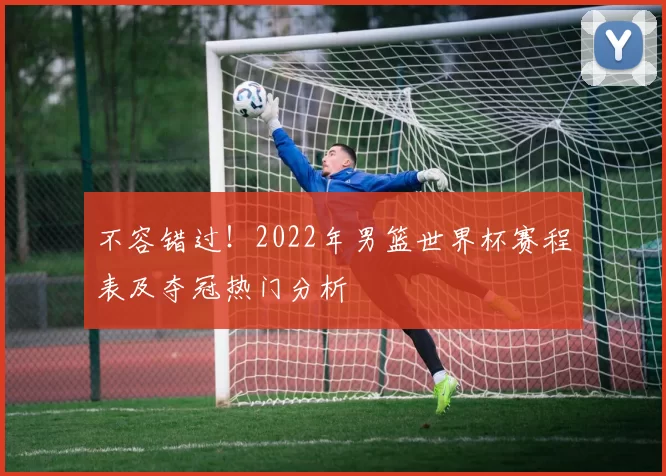 不容错过！2022年男篮世界杯赛程表及夺冠热门分析