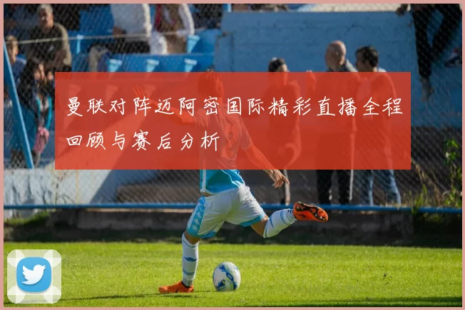 曼联对阵迈阿密国际精彩直播全程回顾与赛后分析