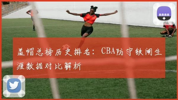 盖帽总榜历史排名:CBA防守铁闸生涯数据对比解析