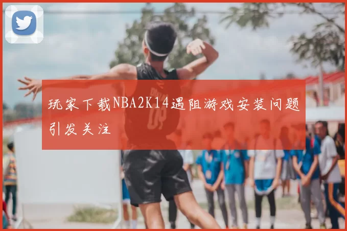 玩家下载NBA2K14遇阻游戏安装问题引发关注