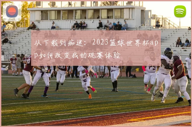 从下载到痴迷：2023篮球世界杯app如何改变我的观赛体验