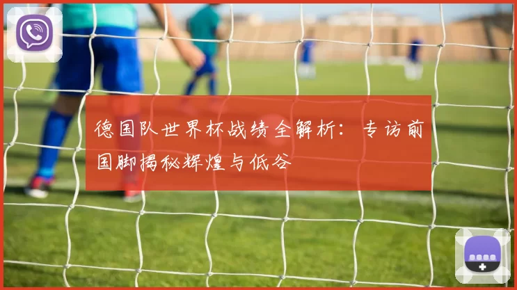 德国队世界杯战绩全解析:专访前国脚揭秘辉煌与低谷