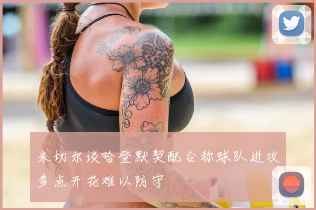 米切尔谈哈登默契配合称球队进攻多点开花难以防守