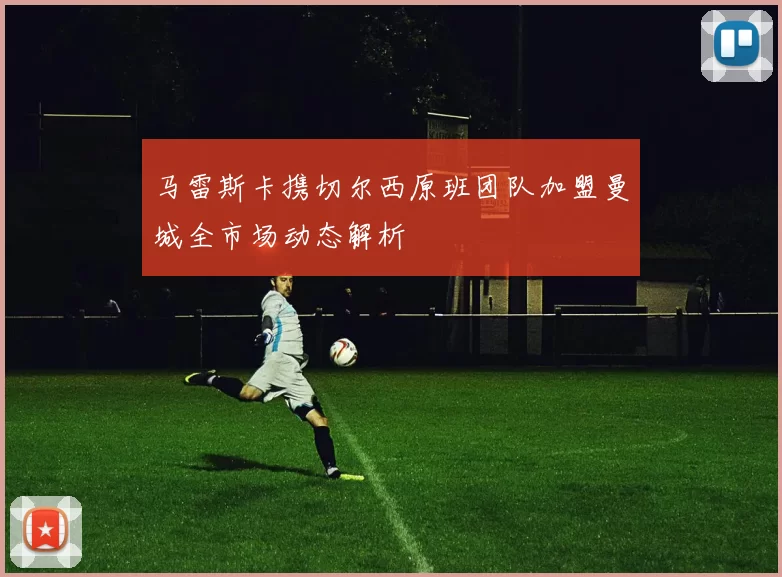 马雷斯卡携切尔西原班团队加盟曼城全市场动态解析